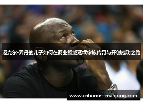 迈克尔·乔丹的儿子如何在商业领域延续家族传奇与开创成功之路