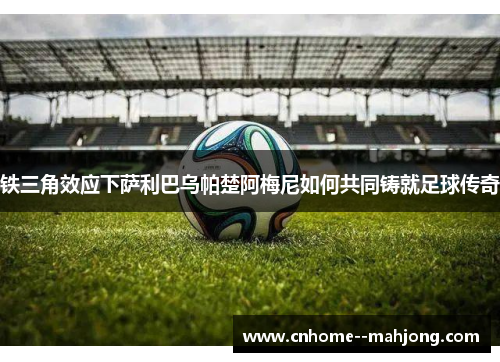 铁三角效应下萨利巴乌帕楚阿梅尼如何共同铸就足球传奇