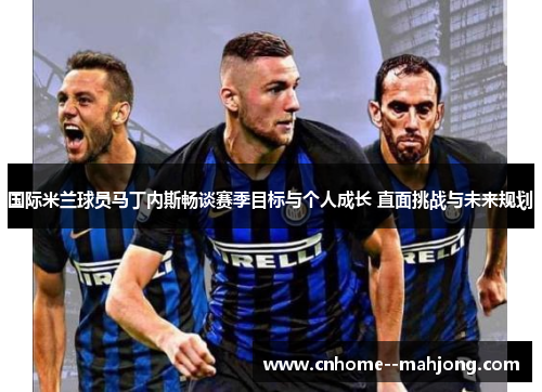 国际米兰球员马丁内斯畅谈赛季目标与个人成长 直面挑战与未来规划