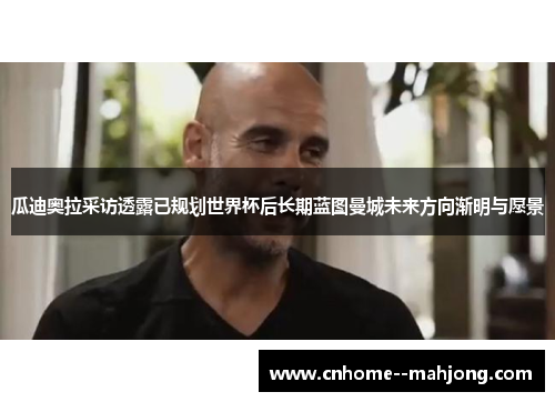 瓜迪奥拉采访透露已规划世界杯后长期蓝图曼城未来方向渐明与愿景 瓜迪奥拉采访透露已规划世界杯后长期蓝图曼城未来方向渐明与愿景