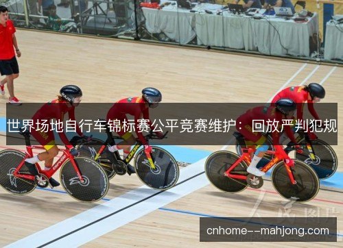 世界场地自行车锦标赛公平竞赛维护:回放严判犯规 世界场地自行车锦标赛公平竞赛维护:回放严判犯规